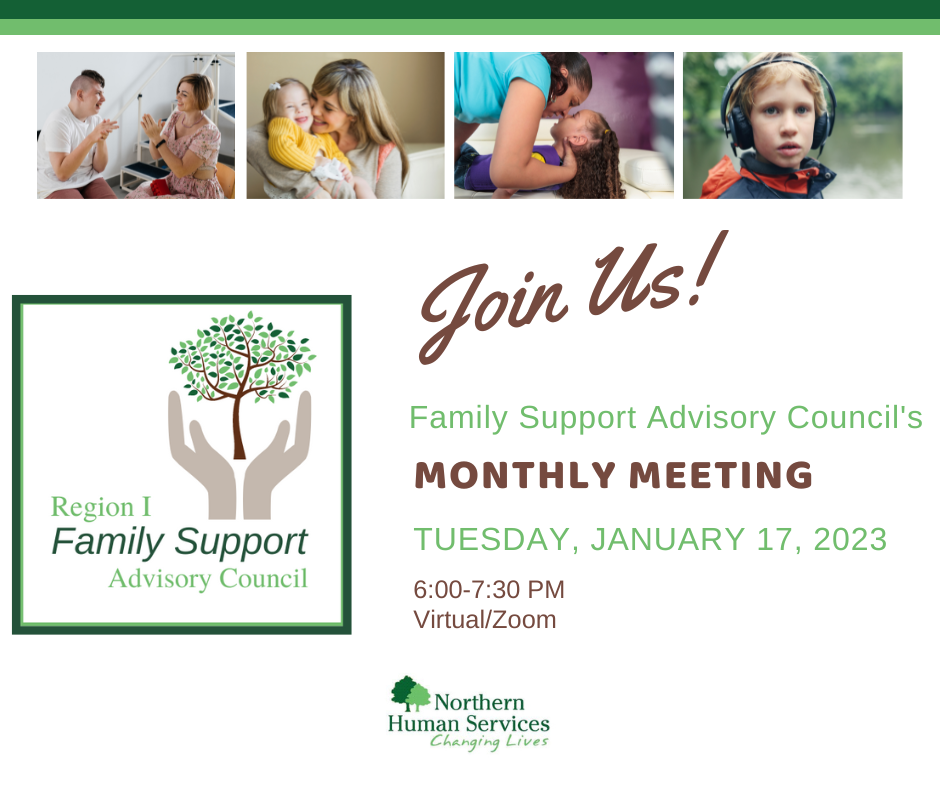 Meeting graphic with four different pictures of people; a care giver and individual with a disability clapping hands, a young mother holding and hugging her toddler while sitting on a couch, a care giver transferring a young girl from a bed, and a young boy with headphones over his ears. Below photos are the logos for Family Support Advisory Council, the Northern Human Services Log, and the monthly meeting notice for January 17, 2023 from 6-7:30 pm virtual/zoom.